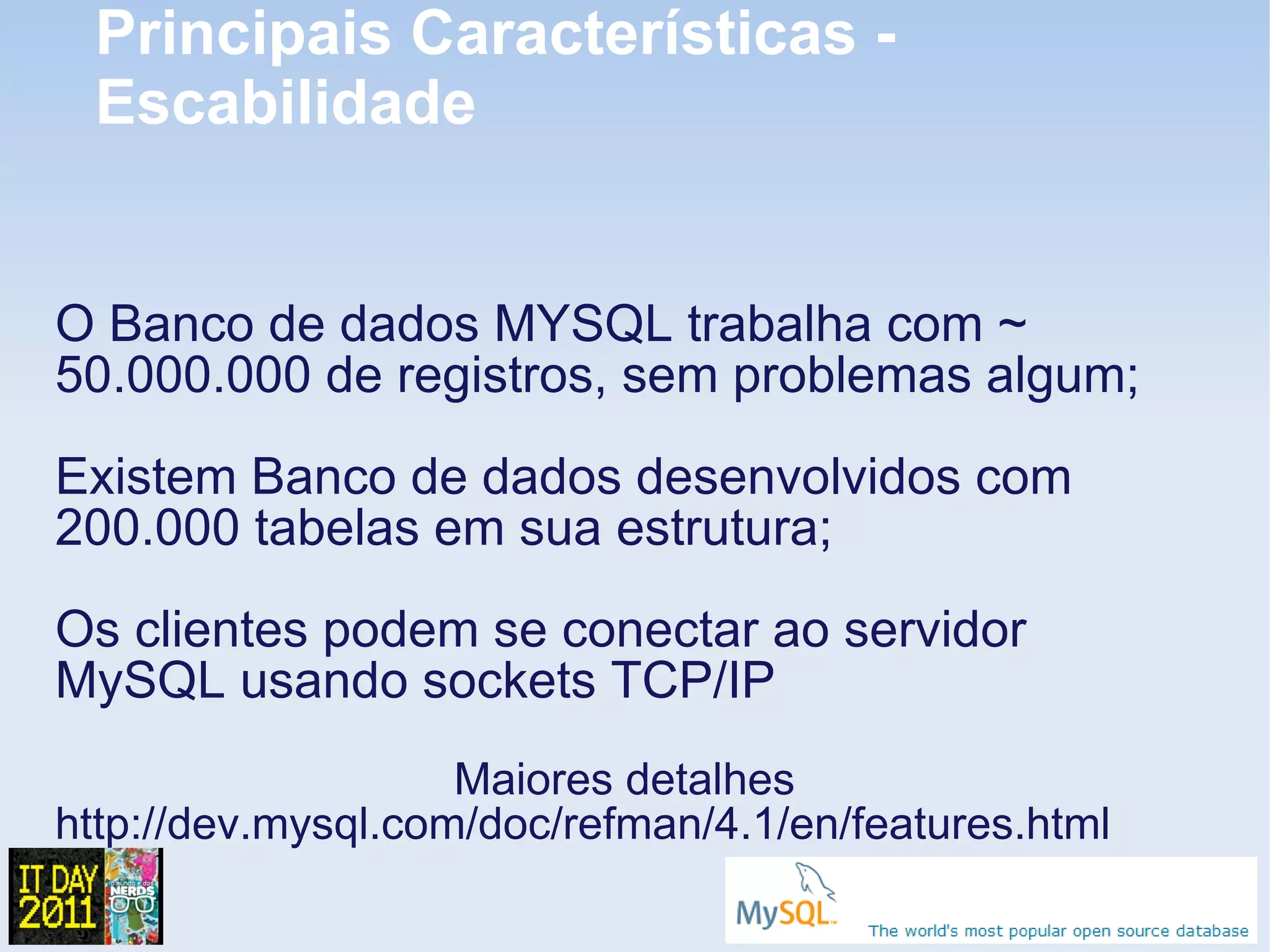 Principais Características -
 Escabilidade


O Banco de dados MYSQL trabalha com ~
50.000.000 de registros, sem problemas algum;
Existem Banco de dados desenvolvidos com
200.000 tabelas em sua estrutura;
Os clientes podem se conectar ao servidor
MySQL usando sockets TCP/IP
                    Maiores detalhes
http://dev.mysql.com/doc/refman/4.1/en/features.html
 