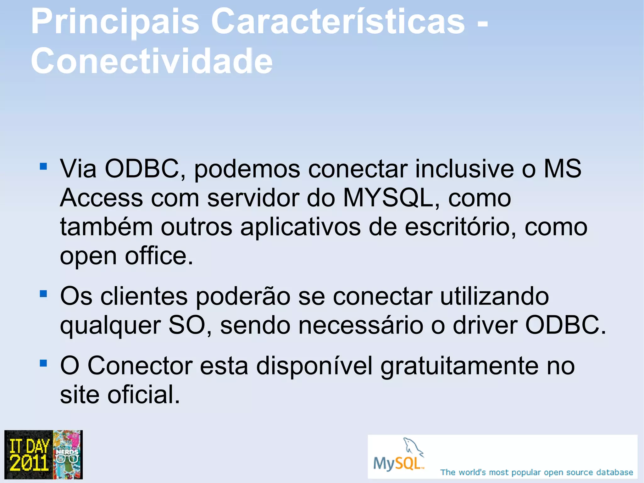 Principais Características -
Conectividade


    Via ODBC, podemos conectar inclusive o MS
    Access com servidor do MYSQL, como
    também outros aplicativos de escritório, como
    open office.

    Os clientes poderão se conectar utilizando
    qualquer SO, sendo necessário o driver ODBC.

    O Conector esta disponível gratuitamente no
    site oficial.
 