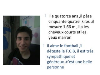    Il a quatorze ans ,il pèse
        cinquante quatre kilos ,il
        mesure 1.66 m ,il a les
        cheveux courts et les
        yeux marron
       Il aime le football ,il
        déteste le F.C.B, il est très
        sympathique et
        généreux .c’est une belle
        personne
 