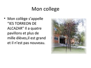 Mon college
• Mon collège s’appelle
  “IES TORREON DE
  ALCAZAR” Il a quatre
  pavillons et plus de
  mille élèves,il est grand
  et il n’est pas nouveau.
 