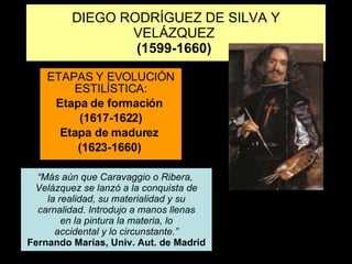 DIEGO RODRÍGUEZ DE SILVA Y VELÁZQUEZ  (1599-1660)   ETAPAS Y EVOLUCIÓN ESTILÍSTICA: Etapa de formación  (1617-1622) Etapa de madurez  (1623-1660)  “ Más aún que Caravaggio o Ribera,  Velázquez se lanzó a la conquista de la realidad, su materialidad y su carnalidad. Introdujo a manos llenas en la pintura la materia, lo accidental y lo circunstante.” Fernando Marías, Univ. Aut. de Madrid 