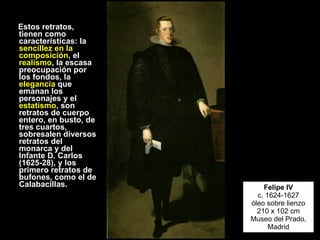 Estos retratos, tienen como características: la  sencillez en la composición , el  realismo , la escasa preocupación por los fondos, la  elegancia  que emanan los personajes y el  estatismo , son retratos de cuerpo entero, en busto, de tres cuartos, sobresalen diversos retratos del monarca y del Infante D. Carlos (1625-28), y los primero retratos de bufones, como el de Calabacillas.  Felipe IV c. 1624-1627 óleo sobre lienzo 210 x 102 cm Museo del Prado, Madrid 