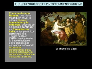 El  encuentro con Rubens ,  que visita  Madrid, en 1628, le orientó  hacia el  humanismo y la mitología , además de animarlo a  continuar su  formación en Italia , antes pintó “Los Borrachos” o el Triunfo de Baco (1629), en él muestra al Baco mitológico entre campesinos andaluces, señalando  la principal característica de su pintura mitológica, la concepción burlesca e irónica de la misma . El Triunfo de Baco EL ENCUENTRO CON EL PINTOR FLAMENCO RUBENS 