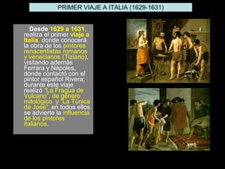 Desde  1629 a 1631 , realiza el primer  viaje a Italia ,  donde conocerá la obra de los  pintores renacentistas romanos y venecianos (Tiziano),  visitando además Ferrara y Nápoles, donde contactó con el pintor español Rivera; durante este viaje realizó  “La Fragua de Vulcano”, de género mitológico  y “La Túnica de José”,  en todos ellos se advierte la  influencia de los pintores italianos .  PRIMER VIAJE A ITALIA (1629-1631) 