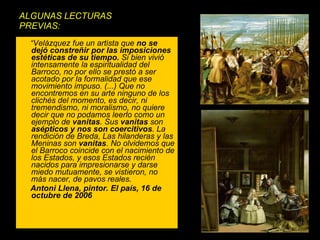 ALGUNAS LECTURAS PREVIAS: “ Velázquez fue un artista que  no se dejó constreñir por las imposiciones estéticas de su tiempo.  Si bien vivió intensamente la espiritualidad del Barroco, no por ello se prestó a ser acotado por la formalidad que ese movimiento impuso. (...) Que no encontremos en su arte ninguno de los clichés del momento, es decir, ni tremendismo, ni moralismo, no quiere decir que no podamos leerlo como un ejemplo de  vanitas . Sus  vanitas  son  asépticos y nos son coercitivos . La rendición de Breda, Las hilanderas y las Meninas son  vanitas . No olvidemos que el Barroco coincide con el nacimiento de los Estados, y esos Estados recién nacidos para impresionarse y darse miedo mutuamente, se vistieron, no más nacer, de pavos reales.  Antoni Llena, pintor. El país, 16 de octubre de 2006 