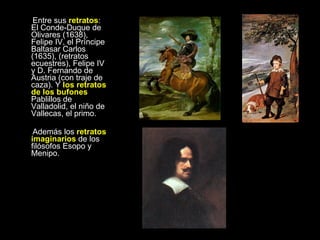 Entre sus  retratos : El Conde-Duque de Olivares (1638), Felipe IV, el Príncipe Baltasar Carlos (1635), (retratos ecuestres), Felipe IV y D. Fernando de Austria (con traje de caza). Y  los retratos de los bufones  Pablillos de Valladolid, el niño de Vallecas, el primo.  Además los  retratos imaginarios  de los filósofos Esopo y Menipo. Autorretrato De 1643 