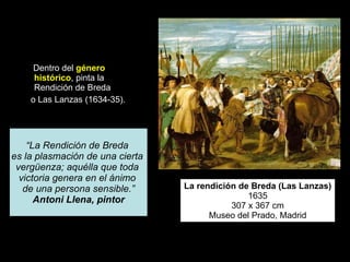 Dentro del  género histórico , pinta la Rendición de Breda o Las Lanzas (1634-35).  La rendición de Breda (Las Lanzas) 1635 307 x 367 cm Museo del Prado, Madrid “ La Rendición de Breda  es la plasmación de una cierta  vergüenza; aquélla que toda  victoria genera en el ánimo  de una persona sensible.” Antoni Llena, pintor 
