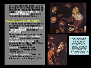 En 1611, con doce años, tras un corto periodo como aprendiz en el taller de Francisco Herrera el Viejo,  ingresa en el taller de Francisco Pacheco , con cuya hija contraerá matrimonio. Etapa de formación (1617-1622)  A los 18 años consiguió licencia para pintar, de sus maestros tomó los  principios manieristas  y  academicistas  además del  tenebrismo .  En este periodo, caracterizado por el  tratamiento naturalista,  los temas  preferidos son los:  Bodegones con figuras : El aguador de Sevilla (1620), Vieja friendo huevos (1618)  Retratos : Retrato de Sor Francisca Jerónima de la Fuente (1620)  Escenas religiosas : Cristo en casa de Marta y María, la Adoración de los Magos (1619)  VELÁZQUEZ SE FORMA EN SEVILLA, EN EL ESTILO TENEBRISTA Y NATURALISTA 