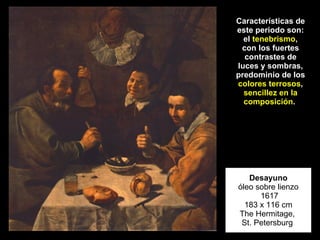 Desayuno óleo sobre lienzo  1617 183 x 116 cm The Hermitage,  St. Petersburg  Características de este periodo son: el  tenebrismo , con los fuertes contrastes de luces y sombras, predominio de los  colores terrosos ,  sencillez en la composición .  