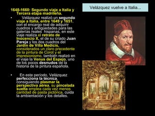 1648-1660: Segundo viaje a Italia y   Tercera etapa madrileña. Velázquez realizó un  segundo  viaje a Italia, entre 1649 y 1651 , con el encargo real de adquirir cuadros y antigüedades para las galerías reales  hispanas, en este viaje realiza  el  retrato de Inocencio X ,  el de su criado  Juan Pareja  y los dos cuadros del  Jardín de Villa Medicis,  considerados un claro precedente de la pintura de Corot y el impresionismo , también realizó en el viaje la  Venus del Espejo , uno de los pocos  desnudos  de la historia de la pintura española.  En este período, Velázquez  perfecciona la técnica , consiguiendo  plasmar la perspectiva aérea , su  pincelada suelta  emplea cada vez menos cantidad de pasta pictórica , cuida la ambientación y los detalles.  Velázquez vuelve a Italia... 