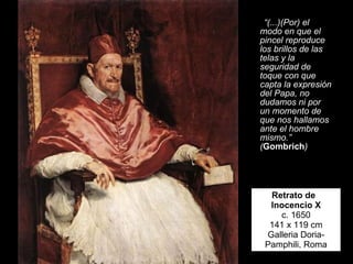 Retrato de  Inocencio X c. 1650 141 x 119 cm Galleria Doria-Pamphili, Roma “ (...)(Por) el modo en que el pincel reproduce los brillos de las telas y la seguridad de toque con que capta la expresión del Papa, no dudamos ni por un momento de que nos hallamos ante el hombre mismo.” ( Gombrich ) 