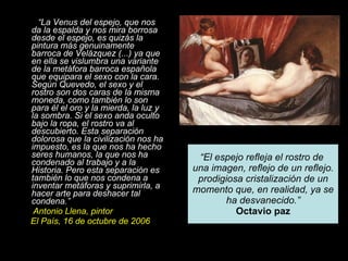 “ La Venus del espejo, que nos da la espalda y nos mira borrosa desde el espejo, es quizás la pintura más genuinamente barroca de Velázquez (...) ya que en ella se vislumbra una variante de la metáfora barroca española que equipara el sexo con la cara. Según Quevedo, el sexo y el rostro son dos caras de la misma moneda, como también lo son para él el oro y la mierda, la luz y la sombra. Si el sexo anda oculto bajo la ropa, el rostro va al descubierto. Esta separación dolorosa que la civilización nos ha impuesto, es la que nos ha hecho seres humanos, la que nos ha condenado al trabajo y a la Historia. Pero esta separación es también lo que nos condena a inventar metáforas y suprimirla, a hacer arte para deshacer tal condena.” Antonio Llena, pintor El País, 16 de octubre de 2006 “ El espejo refleja el rostro de  una imagen, reflejo de un reflejo. prodigiosa cristalización de un momento que, en realidad, ya se ha desvanecido.” Octavio paz 