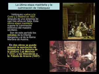 Velázquez  vuelve a la Corte y a Madrid en 1651 , después de una estancia de casi tres años en Italia. Esta  última etapa madrileña  supone la culminación estilística del maestro sevillano.  Son de este período los  retratos  de la Infanta Margarita y el de la Reina Mariana de Austria.  En  dos obras se puede resumir la aportación de Velázquez a la historia de la pintura: Las Meninas  ( 1656),  y las Hilanderas o la  Fábula de Aracne (1657). La última etapa madrileña y la culminación de Velázquez 