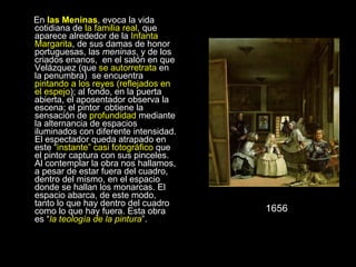 En  las Meninas , evoca la vida cotidiana de  la familia real , que aparece alrededor de la  Infanta Margarita , de sus damas de honor portuguesas, las  meninas , y de los criados enanos,  en el salón en que Velázquez (que  se   autorretrata  en la penumbra)  se encuentra  pintando a los reyes (reflejados en el espejo ); al fondo, en la puerta abierta, el aposentador observa la escena; el pintor  obtiene la sensación de  profundidad  mediante la alternancia de espacios iluminados con diferente intensidad. El espectador queda atrapado en este “ instante” casi fotográfico  que el pintor captura con sus pinceles. Al contemplar la obra nos hallamos, a pesar de estar fuera del cuadro, dentro del mismo, en el espacio donde se hallan los monarcas. El espacio abarca, de este modo, tanto lo que hay dentro del cuadro como lo que hay fuera. Esta obra es “ la teología de la pintura ”. 1656 