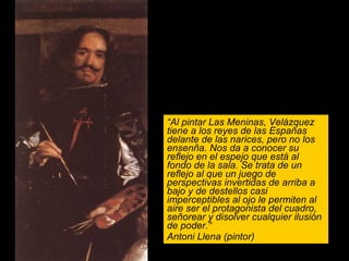 “ Al pintar Las Meninas, Velázquez tiene a los reyes de las Españas delante de las narices, pero no los ensenña. Nos da a conocer su reflejo en el espejo que está al fondo de la sala. Se trata de un reflejo al que un juego de perspectivas invertidas de arriba a bajo y de destellos casi imperceptibles al ojo le permiten al aire ser el protagonista del cuadro, señorear y disolver cualquier ilusión de poder.” Antoni Llena (pintor) 