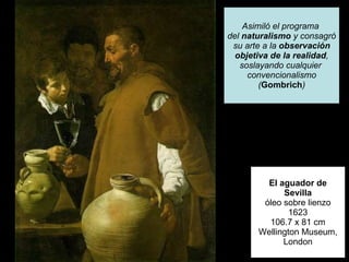 El aguador de Sevilla óleo sobre lienzo 1623 106.7 x 81 cm Wellington Museum, London Asimiló el programa  del  naturalismo  y consagró su arte a la  observación objetiva de la realidad , soslayando cualquier  convencionalismo ( Gombrich ) 
