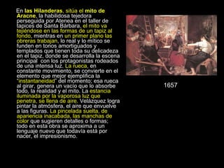 En  las Hilanderas , sitúa el  mito de Aracne , la habilidosa tejedora perseguida por Atenea en el taller de tapices de Santa Bárbara,  el mito va tejiéndose en las formas de un tapiz al fondo , mientras en  un primer plano las obreras trabajan , lo real y lo mítico se funden en tonos amortiguados y templados que tienen toda su delicadeza en el tapiz, donde se desarrolla la escena principal  con los protagonistas rodeados de una intensa luz.  La rueca , en constante movimiento, se convierte en el elemento que mejor ejemplifica la “ instantaneidad ” del momento; esa rueca al girar, genera un vacío que lo absorbe todo, la realidad y el mito. La  estancia iluminada por la vaporosa luz que penetra, se llena de aire.  Velázquez logra pintar la atmósfera, el aire que envuelve a las figuras.  La pincelada suelta, de apariencia inacabada, las manchas de color  que sugieren detalles o formas; todo en esta obra se aproxima a un lenguaje nuevo que todavía está por nacer, el impresionismo. 1657 