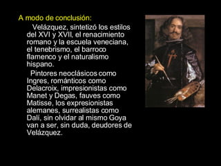 A modo de conclusión:   Velázquez, sintetizó los estilos del XVI y XVII, el renacimiento romano y la escuela veneciana, el tenebrismo, el barroco flamenco y el naturalismo hispano.  Pintores neoclásicos como Ingres, románticos como Delacroix, impresionistas como Manet y Degas, fauves como Matisse, los expresionistas alemanes, surrealistas como Dalí, sin olvidar al mismo Goya van a ser, sin duda, deudores de Velázquez.  