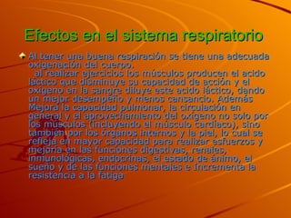 Efectos en el sistema respiratorio   Al tener una buena respiración se tiene una adecuada oxigenación del cuerpo.   al realizar ejercicios los músculos producen el acido láctico que disminuye su capacidad de acción y el oxigeno en la sangre diluye este acido láctico, dando un mejor desempeño y menos cansancio. Además Mejora la capacidad pulmonar, la circulación en general y el   aprovechamiento del oxígeno no solo por los músculos (incluyendo el músculo cardíaco), sino también por los órganos internos y la piel, lo cual se refleja en mayor capacidad para realizar esfuerzos y mejoría en las funciones digestivas, renales, inmunológicas, endocrinas, el estado de ánimo, el sueño y de las funciones mentales e Incrementa la resistencia a la fatiga   