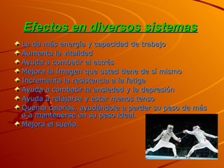 Efectos en diversos sistemas   Le da más energía y capacidad de trabajo  Aumenta la vitalidad  Ayuda a combatir el estrés  Mejora la Imagen que usted tiene de sí mismo  Incrementa la resistencia a la fatiga  Ayuda a combatir la ansiedad y la depresión  Ayuda a relajarse y estar menos tenso  Quema calorías, ayudándole a perder su peso de más o a mantenerse en su peso ideal.  Mejora el sueño. 
