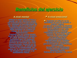 Beneficios del ejercicio   A nivel mental reduce la depresión clínica y puede ser tan efectiva como los tratamientos tradicionales, por ejemplo la psicoterapia. Si se realiza ejercicio físico con regularidad durante varios años también se reduce el riesgo de la reaparición depresiones.  También se ha comprobado que la actividad física mejora la salud psicológica en las personas que no padecen alteraciones mentales. Hay cientos de estudios que han documentado mejoras en la salud subjetiva, el estado de ánimo y la emotividad, así como en la autopercepción de la imagen del cuerpo y la autoestima física...  A nivel emocional Ingresa el niño/a en la sociedad ya que le enseña a seguir reglas.  Le ayuda a superar la timidez o a frenar impulsos excesivos.  Le enseñará a ser más colaborador y menos individual ya que tendrá que respetar las normas, los turnos y la autoridad.  Le enseña a tener responsabilidades y obligaciones que cumplir.  A nivel físico: Aumento generalizado de movimientos coordinados,  Aumenta su crecimiento  Puede corregir posibles defectos físicos  Estimula la higiene y la salud 