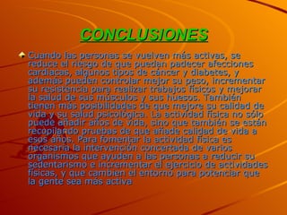 CONCLUSIONES Cuando las personas se vuelven más activas, se reduce el riesgo de que puedan padecer afecciones cardiacas, algunos tipos de cáncer y diabetes, y además pueden controlar mejor su peso, incrementar su resistencia para realizar trabajos físicos y mejorar la salud de sus músculos y sus huesos. También tienen más posibilidades de que mejore su calidad de vida y su salud psicológica. La actividad física no sólo puede añadir años de vida, sino que también se están recopilando pruebas de que añade calidad de vida a esos años. Para fomentar la actividad física es necesaria la intervención concertada de varios organismos que ayuden a las personas a reducir su sedentarismo e incrementar el ejercicio de actividades físicas, y que cambien el entorno para potenciar que la gente sea más activa  