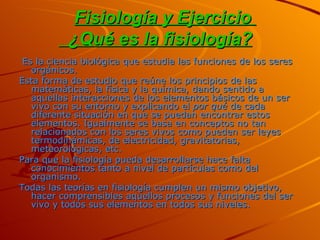Fisiología y Ejercicio    ¿Qué es la fisiología?     Es la ciencia biológica que estudia las funciones de los seres orgánicos. Esta forma de estudio que reúne los principios de las matemáticas, la física y la química, dando sentido a aquellas interacciones de los elementos básicos de un ser vivo con su entorno y explicando el  por qué  de cada diferente situación en que se puedan encontrar estos elementos. Igualmente se basa en conceptos no tan relacionados con los seres vivos como pueden ser leyes termodinámicas, de electricidad, gravitatorias, meteorológicas, etc. Para que la fisiología pueda desarrollarse hace falta conocimientos tanto a nivel de partículas como del organismo.  Todas las teorías en fisiología cumplen un mismo objetivo, hacer comprensibles aquellos procesos y funciones del ser vivo y todos sus elementos en todos sus niveles. 
