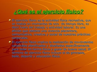 ¿Qué es el ejercicio físico? El ejercicio físico es la actividad física recreativa, que se realiza en momentos de ocio  de tiempo libre, es decir fuera del trabajo o actividad laboral. Es una afición que obtiene una vivencia placentera, comunicativa, creativa y social de nuestras prácticas corporales. El ejercicio físico implica la realización de movimientos corporales planificados y diseñados específicamente para estar en forma física y gozar de buena salud. El término de ejercicio físico incluye el de gimnasia, baile, deporte y educación física. 