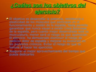 ¿Cuáles son los objetivos del ejercicio?   El objetivo es desarrollar la potencia, resistencia o elasticidad de los músculos que participan en el funcionamiento y sostén de la espalda. Nada permite garantizar que nunca vayan a existir crisis dolorosas de la espalda, pero cuanto mejor desarrollada esté su musculatura, menor será el riesgo de que aparezcan. El ejercicio  ha demostrado disminuir el riesgo de padecer dolor de espalda y mejorar su evolución en los pacientes crónicos. Evitar el riesgo de que se lesione al hacer los ejercicios.  Asegurar el mejor aprovechamiento del tiempo que pueda dedicarles 
