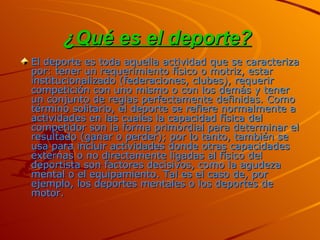 ¿Qué es el deporte?   El deporte es toda aquella actividad que se caracteriza por: tener un requerimiento físico o motriz, estar institucionalizado (federaciones, clubes), requerir competición con uno mismo o con los demás y tener un conjunto de reglas perfectamente definidas. Como término solitario, el deporte se refiere normalmente a actividades en las cuales la capacidad física del competidor son la forma primordial para determinar el resultado (ganar o perder); por lo tanto, también se usa para incluir actividades donde otras capacidades externas o no directamente ligadas al físico del deportista son factores decisivos, como la agudeza mental o el equipamiento. Tal es el caso de, por ejemplo, los deportes mentales o los deportes de motor. 
