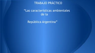 TRABAJO PRÁCTICO 
“Las características ambientales 
de la 
República Argentina” 
 