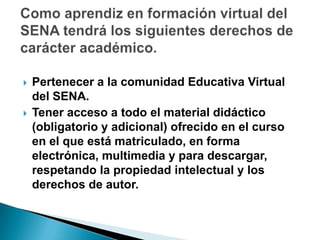 Como aprendiz en formación virtual del SENA tendrá los siguientes derechos de carácter académico.  Pertenecer a la comunidad Educativa Virtual del SENA. Tener acceso a todo el material didáctico (obligatorio y adicional) ofrecido en el curso en el que está matriculado, en forma electrónica, multimedia y para descargar, respetando la propiedad intelectual y los derechos de autor.