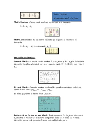 Matriz Simétrica :Es una matriz cuadrada que es igual a su traspuesta.
A=A𝑡
. 𝑎𝑖𝑗= 𝑎𝑖𝑗
Matriz Antisimetrica: Es una matriz cuadrada que es igual a la opuesta de su
traspuesta.
A=A𝑡
. 𝑎𝑖𝑗= −𝑎𝑖𝑗 necesariamente 𝑎𝑖𝑗=0
Operación con Matrices:
Suma de Matrices :La suma de dos matrices A = (𝑎𝑖𝑗)mxn y B = (𝑏𝑖𝑗)pxq de la misma
dimensión (equidimendionales): m = y n = q es otra matriz C = A+B (𝐶𝑖𝑗) mxn = (𝑎𝑖𝑗 +
𝑏𝑖𝑗)
Resta de Matrices:Sean dos matrices conformables para la resta (mismo orden), se
define la resta como: [𝐶] 𝑚,𝑛 = [𝐴] 𝑚,𝑛− [𝐵] 𝑚,𝑛
La matriz [C] tendrá el mismo orden [A] ó [B].
Producto de un Escalar por una Matriz: Dada una matriz A= (𝑎𝑖𝑗)y un número real
k, se define el producto de un numero real por una matriz : a la matriz de la misma
dimensión que A, en la que cada elemento esta multiplicado por k.
Si es A= (𝑎𝑖𝑗)mxn
Su traspuesta es A𝑡
= (𝑎𝑖𝑗)nxm
 