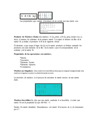 Las propiedades que cumple el producto de un escalar por una matriz son:
Producto de Matrices: Dadas dos matrices A=(𝑎𝑖𝑗)mxn y B=(𝑏𝑖𝑗 )pxq donde n=p, es
decir, el numero de columnas de la primera matriz A es igual al número de filas de la
matriz B, se define el producto A·B de la siguiente forma:
El elemento a que ocupa el lugar de (i,j) en la matriz producto se obtiene sumando los
productos de cada elemento de la fila i de la matriz a por el correspondiente de la
columna j de la matriz B.
Propiedades de las operaciones con matrices.
*Interna
*Asociativa
*Elemento Neutro
*Elemento Opuesto
*Conmutativa
Matrices no Singulares :Una matrizno invertiblese dice que es singularodegenerada.Una
matrizes singularsi ysolosi sudeterminante esnulo.
La inversión de matrices es el proceso de encontrar la matriz inversa de una matriz
dada.
Matrices Invertibles:Se dice que una matriz cuadrada A es invertible, si existe una
matriz B con la propiedad de que AB=BA = I
Siendo I la matriz identidad. Denominamos a la matriz B la inversa de A y la denotamos
por A-1.
 