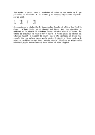 Para facilitar el cálculo vamos a transformar el sistema en una matriz, en la que
pondremos los coeficientes de las variables y los términos independientes (separados
por una resta).
En matemáticas, la eliminación de Gauss-Jordan, llamada así debido a Carl Friedrich
Gauss y Wilhelm Jordan, es un algoritmo del álgebra lineal para determinar las
soluciones de un sistema de ecuaciones lineales, encontrar matrices e inversas. Un
sistema de ecuaciones se resuelve por el método de Gauss cuando se obtienen sus
soluciones mediante la reducción del sistema dado a otro equivalente en el que cada
ecuación tiene una incógnita menos que la anterior. El método de Gauss transforma la
matriz de coeficientes en una matriz triangular superior. El método de Gauss-Jordan
continúa el proceso de transformación hasta obtener una matriz diagonal.
 