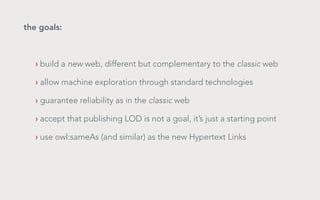 the goals:	

› build a new web, different but complementary to the classic web
› allow machine exploration through standard technologies
› guarantee reliability as in the classic web
› accept that publishing LOD is not a goal, it’s just a starting point
› use owl:sameAs (and similar) as the new Hypertext Links

 