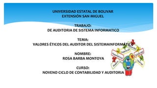 UNIVERSIDAD ESTATAL DE BOLIVAR
EXTENSIÓN SAN MIGUEL
TRABAJO:
DE AUDITORIA DE SISTEMA INFORMATICO
TEMA:
VALORES ÉTICOS DEL AUDITOR DEL SISTEMAINFORMÁTICO
NOMBRE:
ROSA BARBA MONTOYA
CURSO:
NOVENO CICLO DE CONTABILIDAD Y AUDITORIA
 