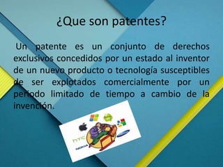 ¿Que son patentes?
Un patente es un conjunto de derechos
exclusivos concedidos por un estado al inventor
de un nuevo producto o tecnología susceptibles
de ser explotados comercialmente por un
periodo limitado de tiempo a cambio de la
invención.
 