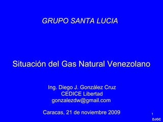 DJGC Situación del Gas Natural Venezolano Caracas, 21 de noviembre 2009 Ing. Diego J. González Cruz CEDICE Libertad gonzalezdw@gmail.com  GRUPO SANTA LUCIA   