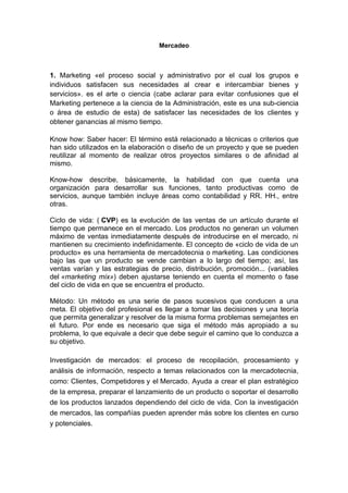 Mercadeo



1. Marketing «el proceso social y administrativo por el cual los grupos e
individuos satisfacen sus necesidades al crear e intercambiar bienes y
servicios». es el arte o ciencia (cabe aclarar para evitar confusiones que el
Marketing pertenece a la ciencia de la Administración, este es una sub-ciencia
o área de estudio de esta) de satisfacer las necesidades de los clientes y
obtener ganancias al mismo tiempo.

Know how: Saber hacer: El término está relacionado a técnicas o criterios que
han sido utilizados en la elaboración o diseño de un proyecto y que se pueden
reutilizar al momento de realizar otros proyectos similares o de afinidad al
mismo.

Know-how describe, básicamente, la habilidad con que cuenta una
organización para desarrollar sus funciones, tanto productivas como de
servicios, aunque también incluye áreas como contabilidad y RR. HH., entre
otras.

Ciclo de vida: ( CVP) es la evolución de las ventas de un artículo durante el
tiempo que permanece en el mercado. Los productos no generan un volumen
máximo de ventas inmediatamente después de introducirse en el mercado, ni
mantienen su crecimiento indefinidamente. El concepto de «ciclo de vida de un
producto» es una herramienta de mercadotecnia o marketing. Las condiciones
bajo las que un producto se vende cambian a lo largo del tiempo; así, las
ventas varían y las estrategias de precio, distribución, promoción... (variables
del «marketing mix») deben ajustarse teniendo en cuenta el momento o fase
del ciclo de vida en que se encuentra el producto.

Método: Un método es una serie de pasos sucesivos que conducen a una
meta. El objetivo del profesional es llegar a tomar las decisiones y una teoría
que permita generalizar y resolver de la misma forma problemas semejantes en
el futuro. Por ende es necesario que siga el método más apropiado a su
problema, lo que equivale a decir que debe seguir el camino que lo conduzca a
su objetivo.

Investigación de mercados: el proceso de recopilación, procesamiento y
análisis de información, respecto a temas relacionados con la mercadotecnia,
como: Clientes, Competidores y el Mercado. Ayuda a crear el plan estratégico
de la empresa, preparar el lanzamiento de un producto o soportar el desarrollo
de los productos lanzados dependiendo del ciclo de vida. Con la investigación
de mercados, las compañías pueden aprender más sobre los clientes en curso
y potenciales.
 