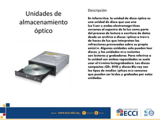 Unidades de 
almacenamiento 
óptico 
Descripción 
En informática, la unidad de disco óptico es 
una unidad de disco que usa una 
luz láser u ondas electromagnéticas 
cercanas al espectro de la luz como parte 
del proceso de lectura o escritura de datos 
desde un archivo a discos ópticos a través 
de haces de luz que interpretan las 
refracciones provocadas sobre su propia 
emisión. Algunas unidades solo pueden leer 
discos, y las unidades más recientes 
son lectoras y grabadoras. Para referirse a 
la unidad con ambas capacidades se suele 
usar el término lectograbadora. Los discos 
compactos (CD), DVD y discos Blu-ray son 
los tipos de medios ópticos más comunes 
que pueden ser leídos y grabados por estas 
unidades 
