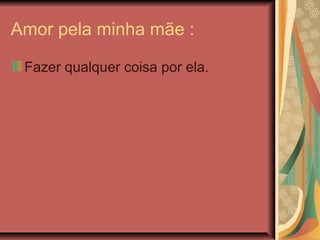 Amor pela minha mãe :
Fazer qualquer coisa por ela.