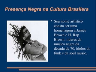 Presença Negra na Cultura Brasilera

Seu nome artístico
consta ser uma
homenagem a James
Brown e H. Rap
Brown, líderes da
música negra da
década de 70, ídolos do
funk e da soul music.
 