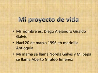 Mi proyecto de vida Mi  nombre es: Diego Alejandro Giraldo Galvis Naci 20 de marzo 1996 en marinilla Antioquia Mi mama se llama Norela Galvis y Mi papa se llama Aberto Giraldo Jimenez 