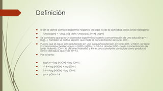 Definición
 El pH se define como el logaritmo negativo de base 10 de la actividad de los iones hidrógeno:
 mbox{pH} = -log_{10} left[ mbox{a}_{H^+} right]
 Se considera que p es un operador logarítmico sobre la concentración de una solución p = –
log[...]. También se define el pOH, que mide la concentración de iones OH−.
 Puesto que el agua está adulterada en una pequeña extensión en iones OH– y H3O+, se tiene:
K (constante)w (water; agua) = [H3O+]•[OH–] = 10–14, donde [H3O+] es la concentración de
iones hidronio, [OH−] la de iones hidroxilo, y Kw es una constante conocida como producto
iónico del agua, que vale 10−14.
 Por lo tanto:
 log Kw = log [H3O+] + log [OH–]
 –14 = log [H3O+] + log [OH–]
 14 = –log [H3O+] – log [OH–]
 pH + pOH = 14
 