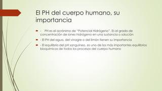 El PH del cuerpo humano, su
importancia
 - PH es el acrónimo de “Potencial Hidrógeno”. Es el grado de
concentración de iones hidrógeno en una sustancia o solución
 - El PH del agua, del vinagre o del limón tienen su importancia
 - El equilibrio del pH sanguíneo, es uno de los más importantes equilibrios
bioquímicos de todos los procesos del cuerpo humano
 