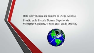 Hola Redvolusion, mi nombre es Diego Alfonso.
Estudio en la Escuela Normal Superior de
Monterrey Casanare, y estoy en el grado Once B.
 