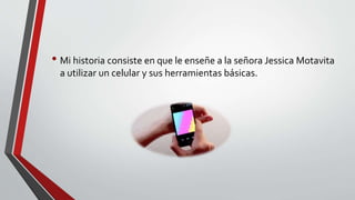 • Mi historia consiste en que le enseñe a la señora Jessica Motavita
a utilizar un celular y sus herramientas básicas.
 