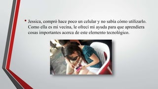 • Jessica, compró hace poco un celular y no sabía cómo utilizarlo.
Como ella es mi vecina, le ofrecí mi ayuda para que aprendiera
cosas importantes acerca de este elemento tecnológico.
 