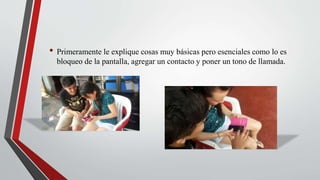 • Primeramente le explique cosas muy básicas pero esenciales como lo es
bloqueo de la pantalla, agregar un contacto y poner un tono de llamada.
 